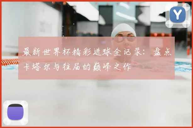 最新世界杯精彩进球全记录:盘点卡塔尔与往届的巅峰之作