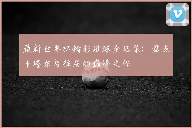 最新世界杯精彩进球全记录:盘点卡塔尔与往届的巅峰之作